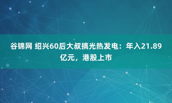 谷锦网 绍兴60后大叔搞光热发电：年入21.89亿元，港股上市