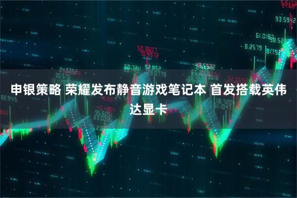 申银策略 荣耀发布静音游戏笔记本 首发搭载英伟达显卡