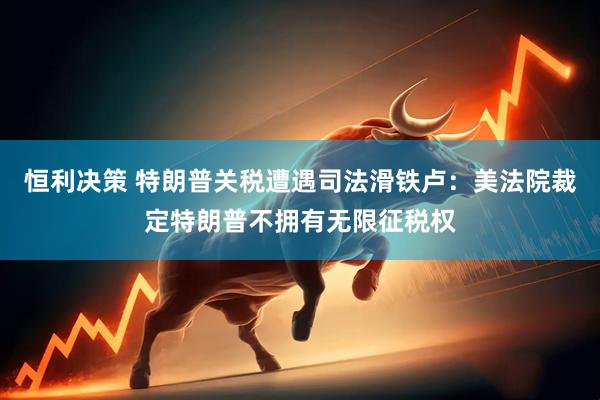 恒利决策 特朗普关税遭遇司法滑铁卢：美法院裁定特朗普不拥有无限征税权