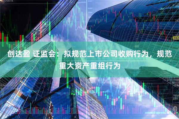 创达盈 证监会：拟规范上市公司收购行为，规范重大资产重组行为