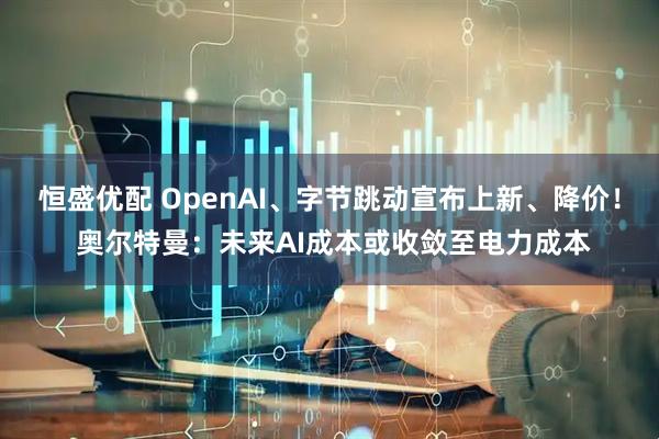 恒盛优配 OpenAI、字节跳动宣布上新、降价! 奥尔特曼:未来AI成本或收敛至电力成本
