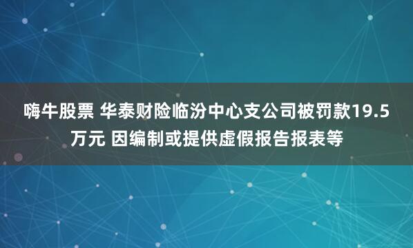 嗨牛股票 华泰财险临汾中心支公司被罚款19.5万元 因编制或提供虚假报告报表等